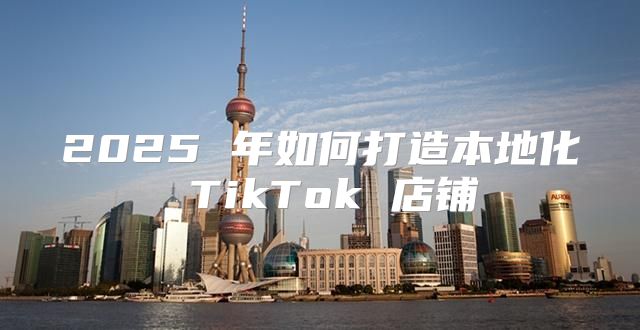 2025 年如何打造本地化 TikTok 店铺