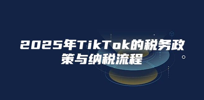 2025年TikTok的税务政策与纳税流程