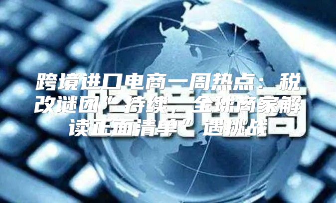 跨境进口电商一周热点：税改谜团”持续，全球商家解读正面清单”遇挑战