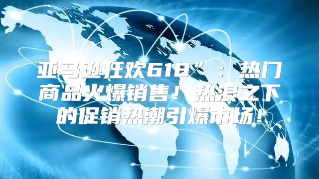 亚马逊狂欢618”：热门商品火爆销售！热浪之下的促销热潮引爆市场！
