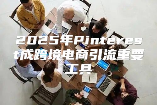 2025年Pinterest成跨境电商引流重要工具