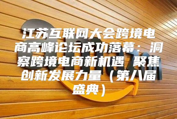 江苏互联网大会跨境电商高峰论坛成功落幕：洞察跨境电商新机遇 聚焦创新发展力量第八届盛典