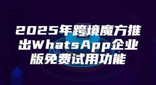 2025年跨境魔方推出WhatsApp企业版免费试用功能