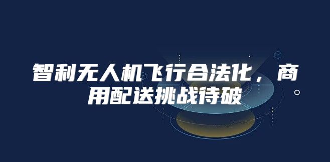 智利无人机飞行合法化，商用配送挑战待破