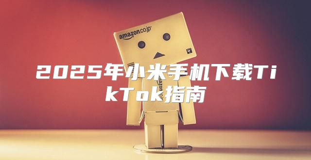 2025年小米手机下载TikTok指南