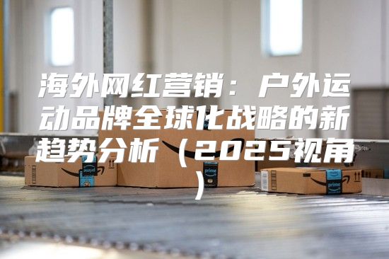 海外网红营销：户外运动品牌全球化战略的新趋势分析2025视角