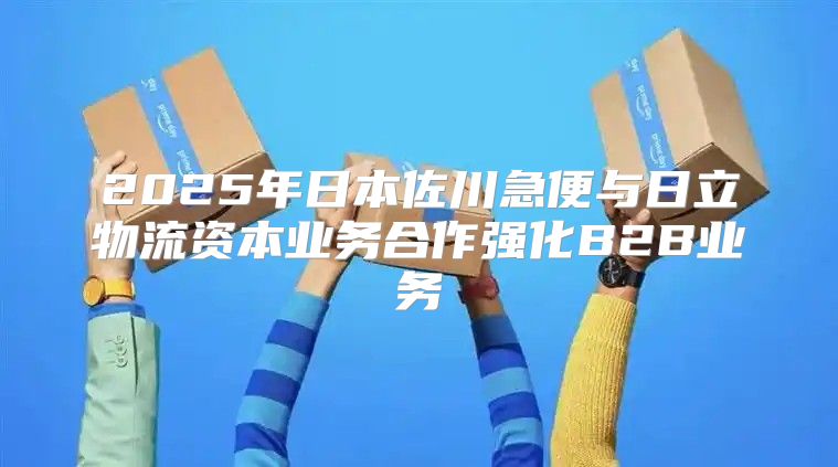 2025年日本佐川急便与日立物流资本业务合作强化B2B业务