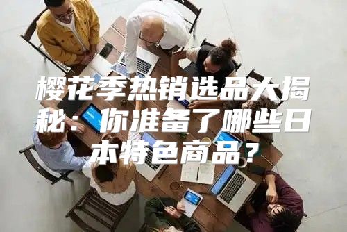 樱花季热销选品大揭秘：你准备了哪些日本特色商品？