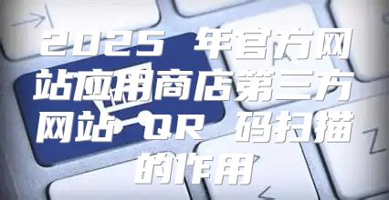 2025 年官方网站应用商店第三方网站 QR 码扫描的作用