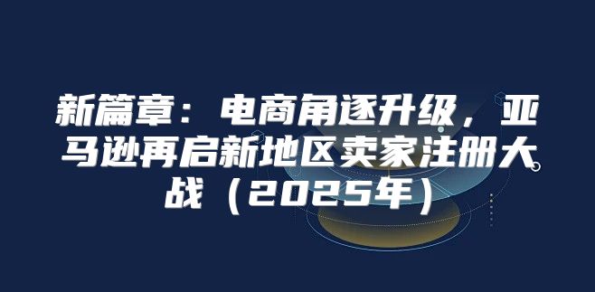 新篇章：电商角逐升级，亚马逊再启新地区卖家注册大战2025年