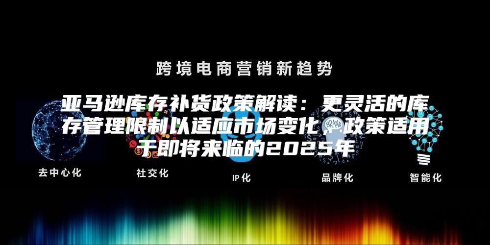 亚马逊库存补货政策解读：更灵活的库存管理限制以适应市场变化，政策适用于即将来临的2025年