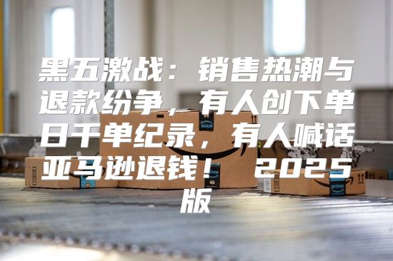 黑五激战：销售热潮与退款纷争，有人创下单日千单纪录，有人喊话亚马逊退钱！ 2025版