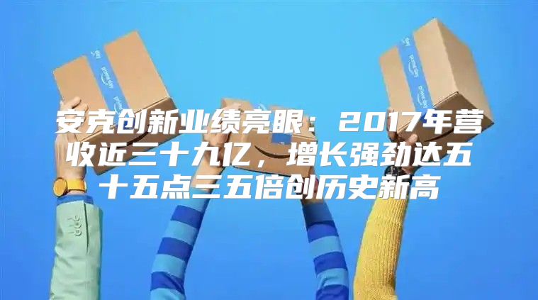 安克创新业绩亮眼：2017年营收近三十九亿，增长强劲达五十五点三五倍创历史新高