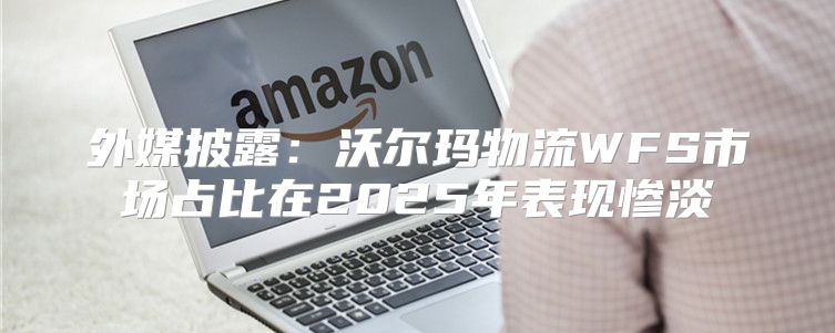 外媒披露：沃尔玛物流WFS市场占比在2025年表现惨淡