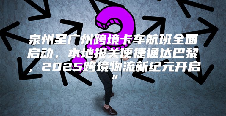 泉州至广州跨境卡车航班全面启动，本地报关便捷通达巴黎，2025跨境物流新纪元开启”