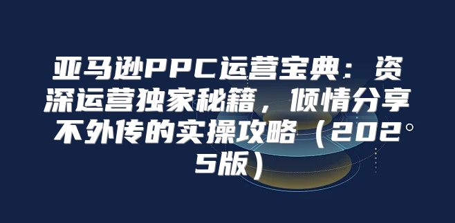 亚马逊PPC运营宝典：资深运营独家秘籍，倾情分享不外传的实操攻略2025版