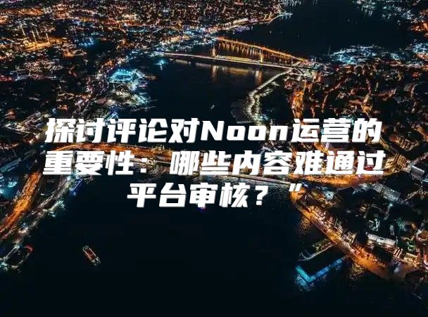 探讨评论对Noon运营的重要性：哪些内容难通过平台审核？”