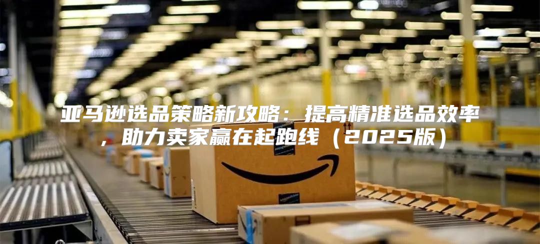 亚马逊选品策略新攻略：提高精准选品效率，助力卖家赢在起跑线2025版