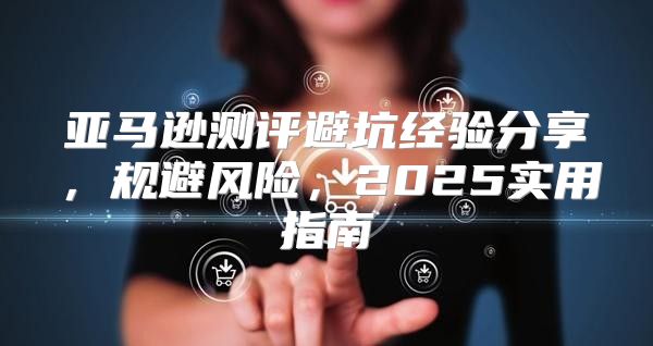 亚马逊测评避坑经验分享，规避风险，2025实用指南