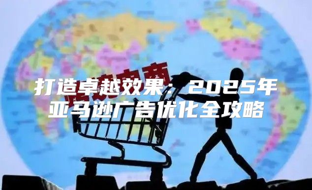 打造卓越效果：2025年亚马逊广告优化全攻略