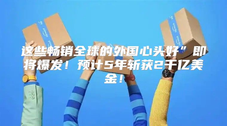 这些畅销全球的外国心头好”即将爆发！预计5年斩获2千亿美金！