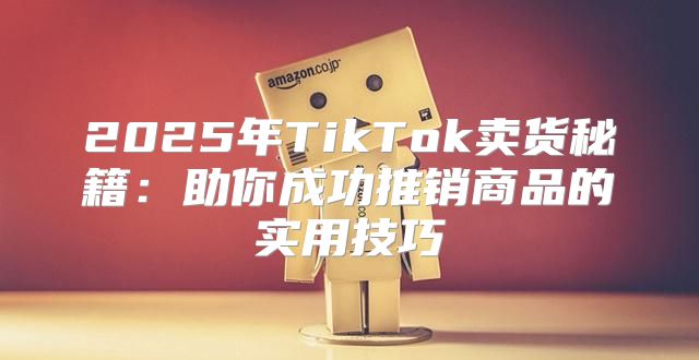 2025年TikTok卖货秘籍：助你成功推销商品的实用技巧