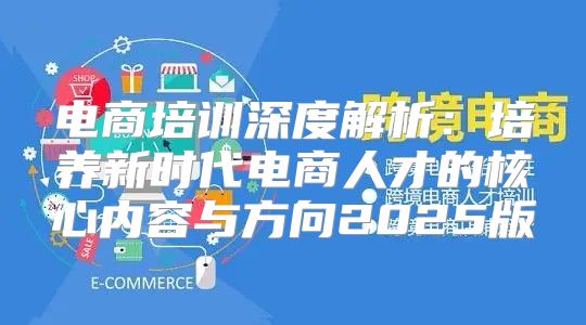 电商培训深度解析：培养新时代电商人才的核心内容与方向2025版