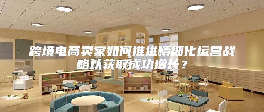 跨境电商卖家如何推进精细化运营战略以获取成功增长？
