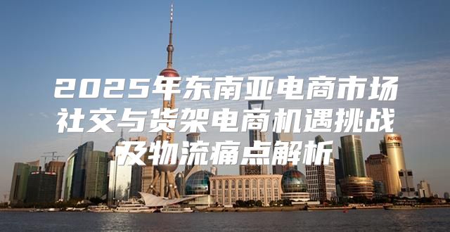 2025年东南亚电商市场社交与货架电商机遇挑战及物流痛点解析