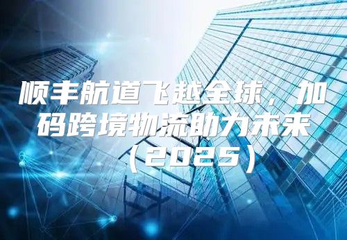 顺丰航道飞越全球，加码跨境物流助力未来2025