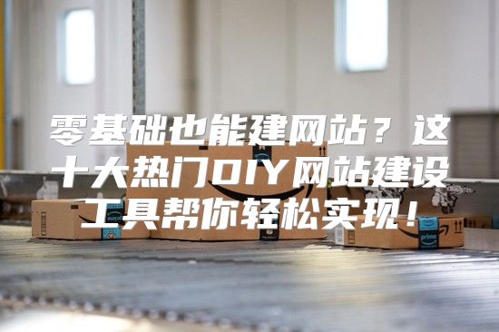 零基础也能建网站？这十大热门DIY网站建设工具帮你轻松实现！