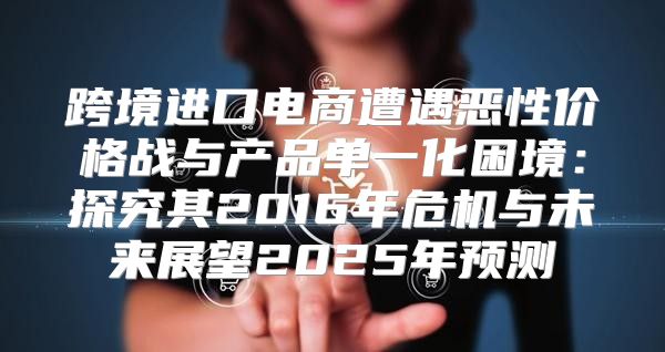 跨境进口电商遭遇恶性价格战与产品单一化困境：探究其2016年危机与未来展望2025年预测