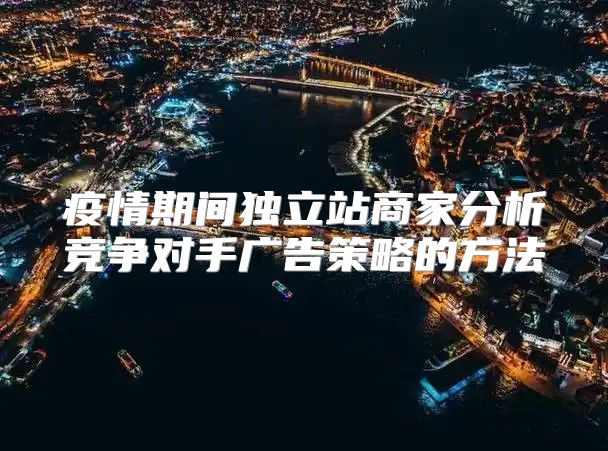 疫情期间独立站商家分析竞争对手广告策略的方法