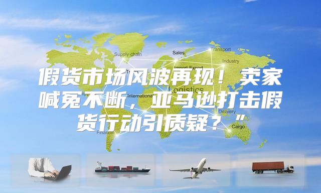 假货市场风波再现！卖家喊冤不断，亚马逊打击假货行动引质疑？”