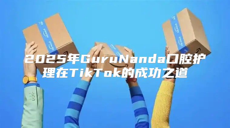 2025年GuruNanda口腔护理在TikTok的成功之道