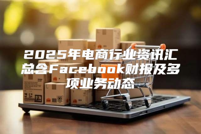2025年电商行业资讯汇总含Facebook财报及多项业务动态