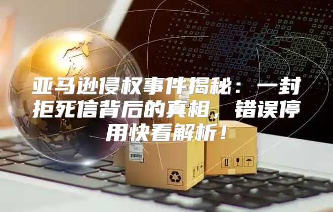 亚马逊侵权事件揭秘：一封拒死信背后的真相，错误停用快看解析！
