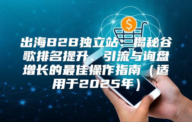 出海B2B独立站：揭秘谷歌排名提升、引流与询盘增长的最佳操作指南适用于2025年