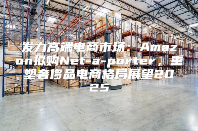 发力高端电商市场：Amazon拟购Net-a-porter，重塑奢侈品电商格局展望2025