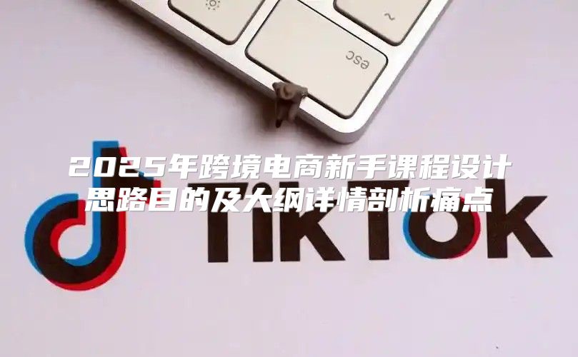 2025年跨境电商新手课程设计思路目的及大纲详情剖析痛点