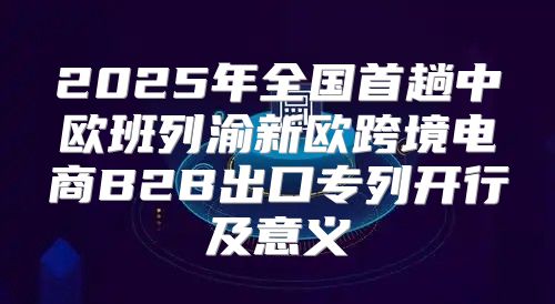 2025年全国首趟中欧班列渝新欧跨境电商B2B出口专列开行及意义