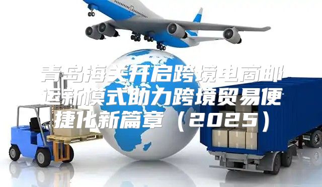 青岛海关开启跨境电商邮运新模式助力跨境贸易便捷化新篇章2025