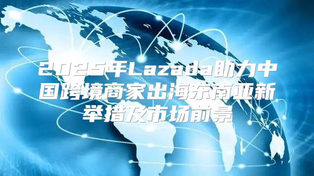 2025年Lazada助力中国跨境商家出海东南亚新举措及市场前景