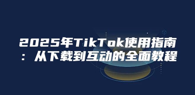 2025年TikTok使用指南：从下载到互动的全面教程