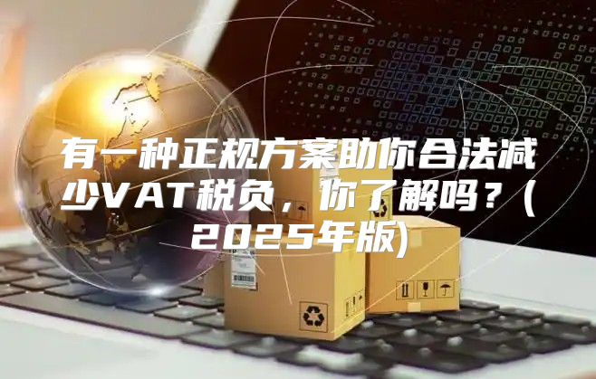 有一种正规方案助你合法减少VAT税负，你了解吗？(2025年版)