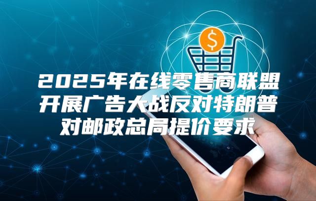 2025年在线零售商联盟开展广告大战反对特朗普对邮政总局提价要求