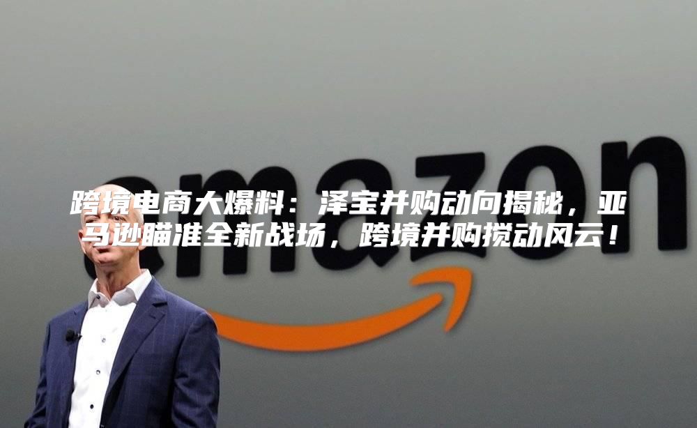 跨境电商大爆料：泽宝并购动向揭秘，亚马逊瞄准全新战场，跨境并购搅动风云！