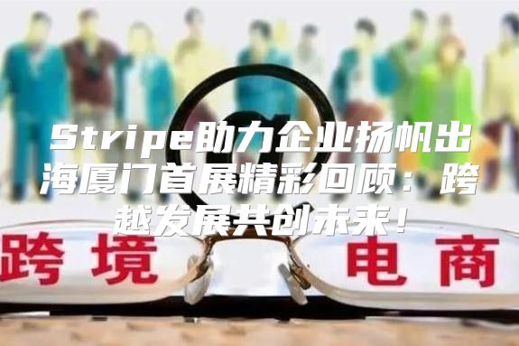 Stripe助力企业扬帆出海厦门首展精彩回顾：跨越发展共创未来！