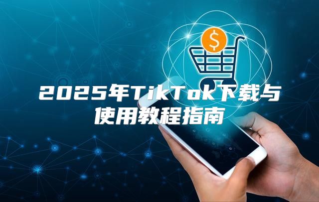 2025年TikTok下载与使用教程指南