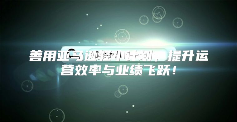 善用亚马逊轻小计划，提升运营效率与业绩飞跃！